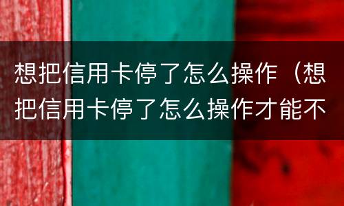 想把信用卡停了怎么操作（想把信用卡停了怎么操作才能不产生利息只还本金）