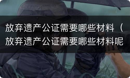 放弃遗产公证需要哪些材料（放弃遗产公证需要哪些材料呢）