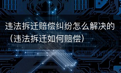 违法拆迁赔偿纠纷怎么解决的（违法拆迁如何赔偿）