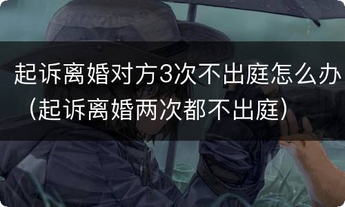 起诉离婚对方3次不出庭怎么办（起诉离婚两次都不出庭）
