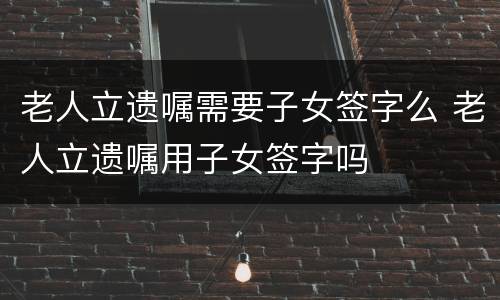 老人立遗嘱需要子女签字么 老人立遗嘱用子女签字吗