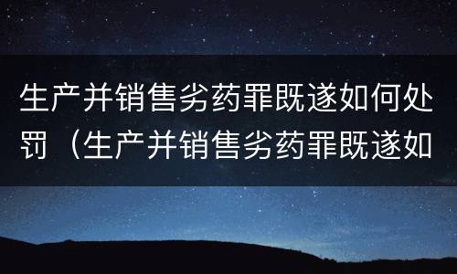 生产并销售劣药罪既遂如何处罚（生产并销售劣药罪既遂如何处罚案例）