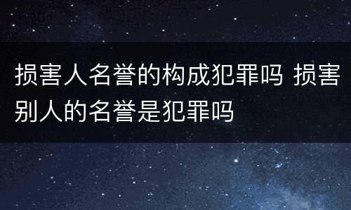 损害人名誉的构成犯罪吗 损害别人的名誉是犯罪吗