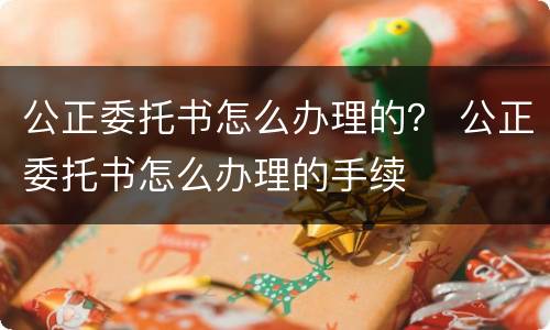 公正委托书怎么办理的？ 公正委托书怎么办理的手续