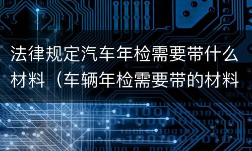 法律规定汽车年检需要带什么材料（车辆年检需要带的材料）
