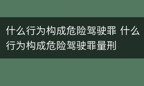 什么行为构成危险驾驶罪 什么行为构成危险驾驶罪量刑