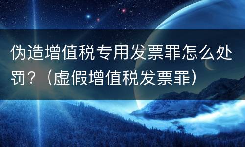 伪造增值税专用发票罪怎么处罚?（虚假增值税发票罪）