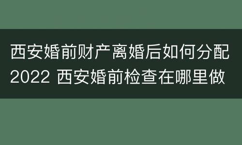 西安婚前财产离婚后如何分配2022 西安婚前检查在哪里做