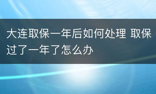 大连取保一年后如何处理 取保过了一年了怎么办