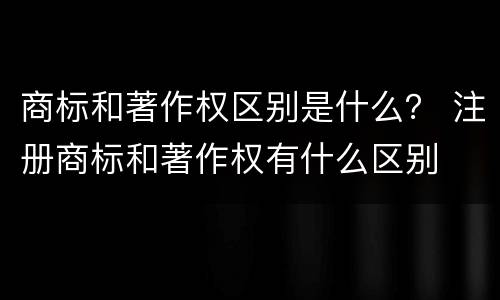 商标和著作权区别是什么？ 注册商标和著作权有什么区别