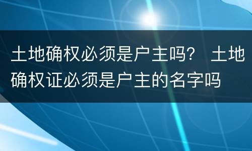 土地确权必须是户主吗？ 土地确权证必须是户主的名字吗