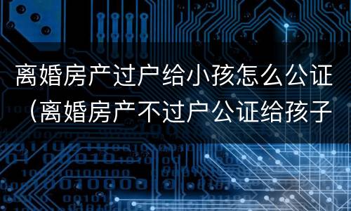 离婚房产过户给小孩怎么公证（离婚房产不过户公证给孩子有用吗）