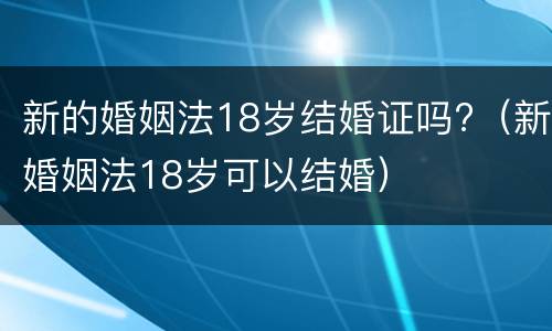 新的婚姻法18岁结婚证吗?（新婚姻法18岁可以结婚）