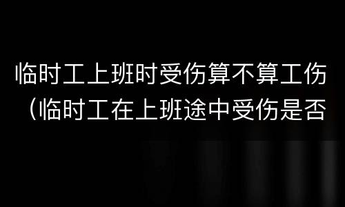 临时工上班时受伤算不算工伤（临时工在上班途中受伤是否能获得工伤赔偿）
