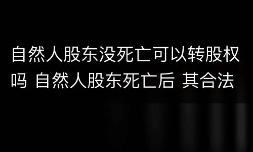 自然人股东没死亡可以转股权吗 自然人股东死亡后 其合法继承人案例