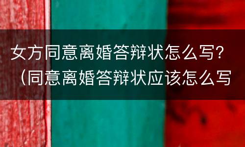 女方同意离婚答辩状怎么写？（同意离婚答辩状应该怎么写）