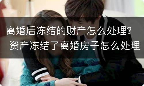 离婚后冻结的财产怎么处理？ 资产冻结了离婚房子怎么处理