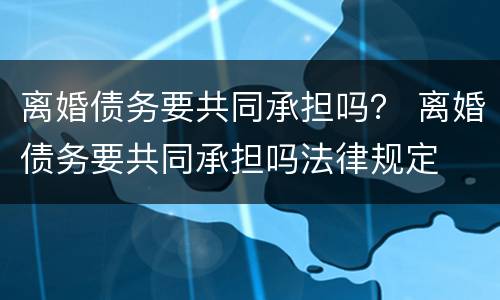离婚债务要共同承担吗？ 离婚债务要共同承担吗法律规定