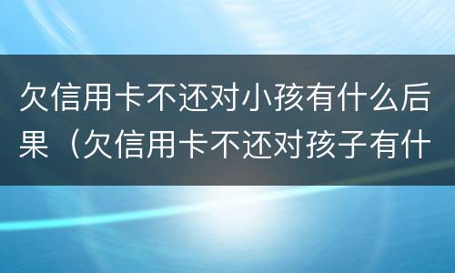 欠信用卡不还对小孩有什么后果（欠信用卡不还对孩子有什么影响）