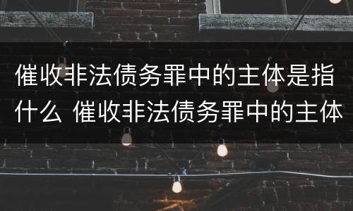 催收非法债务罪中的主体是指什么 催收非法债务罪中的主体是指什么人