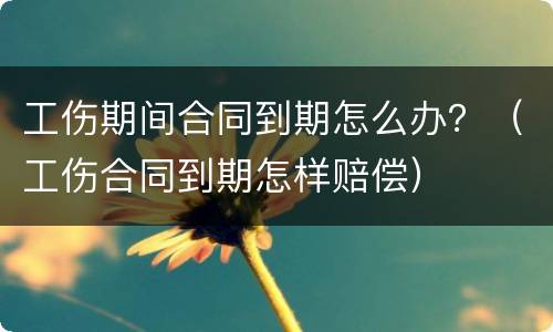 工伤期间合同到期怎么办？（工伤合同到期怎样赔偿）