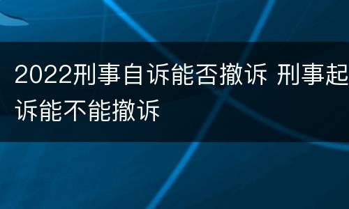 2022刑事自诉能否撤诉 刑事起诉能不能撤诉
