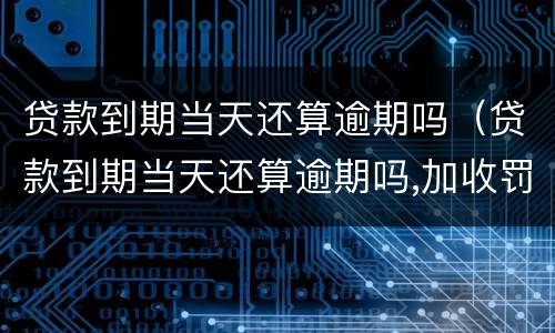 贷款到期当天还算逾期吗（贷款到期当天还算逾期吗,加收罚息吗）