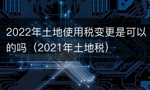 2022年土地使用税变更是可以的吗（2021年土地税）