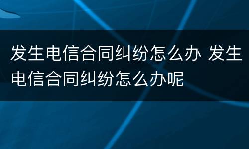 发生电信合同纠纷怎么办 发生电信合同纠纷怎么办呢
