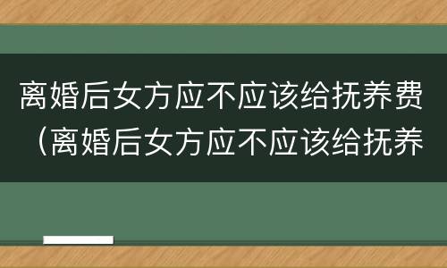 离婚后女方应不应该给抚养费（离婚后女方应不应该给抚养费呢）