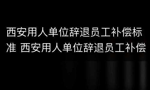 西安用人单位辞退员工补偿标准 西安用人单位辞退员工补偿标准文件