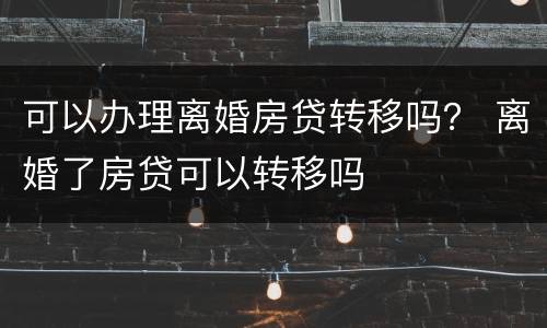 可以办理离婚房贷转移吗？ 离婚了房贷可以转移吗
