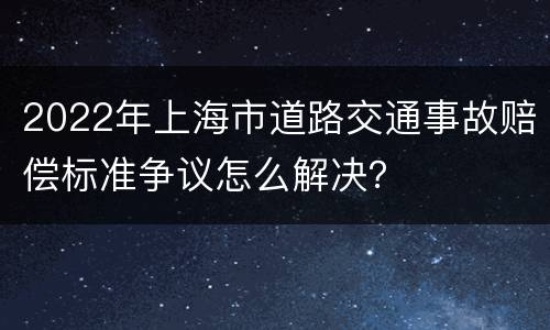 2022年上海市道路交通事故赔偿标准争议怎么解决？