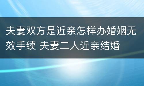 夫妻双方是近亲怎样办婚姻无效手续 夫妻二人近亲结婚