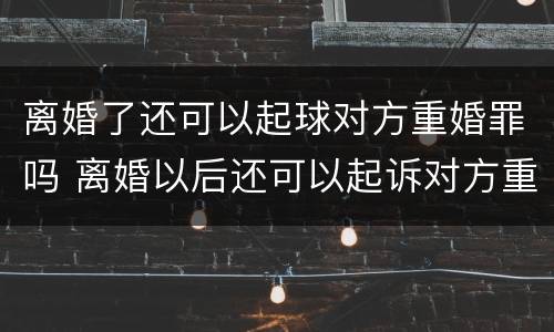 离婚了还可以起球对方重婚罪吗 离婚以后还可以起诉对方重婚罪吗