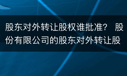 股东对外转让股权谁批准？ 股份有限公司的股东对外转让股权