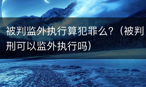 被判监外执行算犯罪么?（被判刑可以监外执行吗）