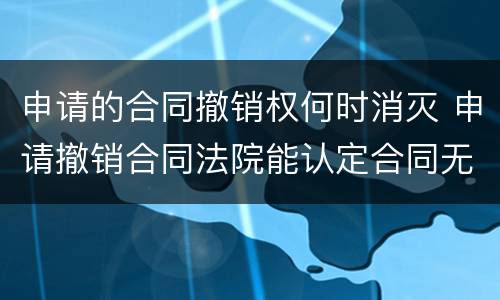 申请的合同撤销权何时消灭 申请撤销合同法院能认定合同无效吗