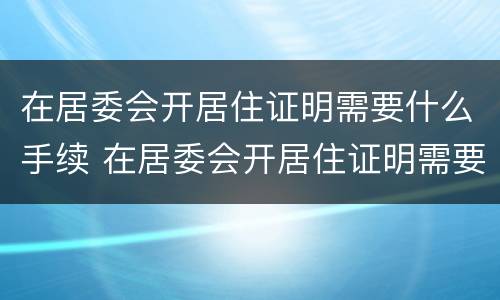 在居委会开居住证明需要什么手续 在居委会开居住证明需要什么手续和证件