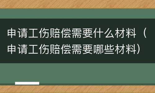 申请工伤赔偿需要什么材料（申请工伤赔偿需要哪些材料）