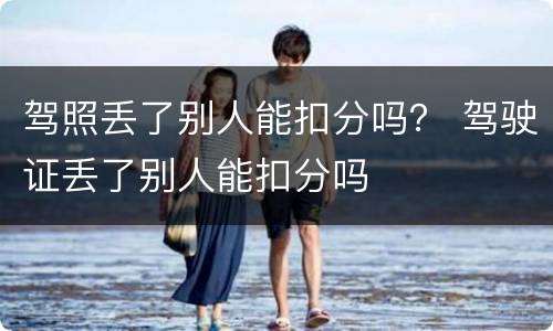 驾照丢了别人能扣分吗？ 驾驶证丢了别人能扣分吗