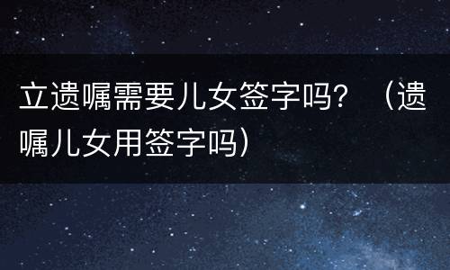 立遗嘱需要儿女签字吗？（遗嘱儿女用签字吗）