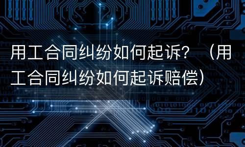 用工合同纠纷如何起诉？（用工合同纠纷如何起诉赔偿）