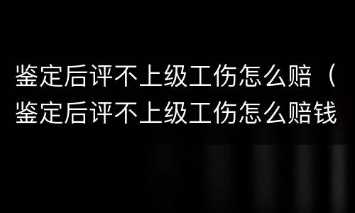 鉴定后评不上级工伤怎么赔（鉴定后评不上级工伤怎么赔钱）