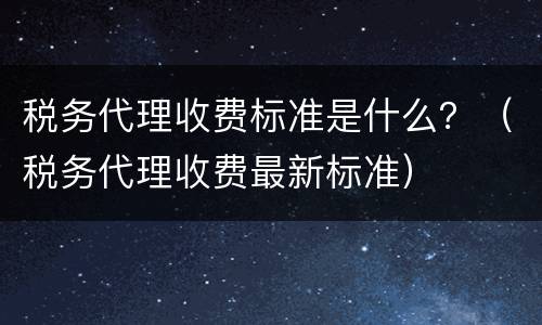 税务代理收费标准是什么？（税务代理收费最新标准）