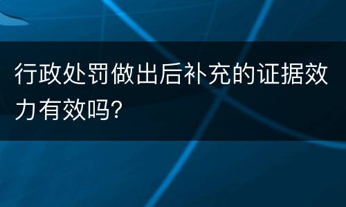 行政处罚做出后补充的证据效力有效吗？
