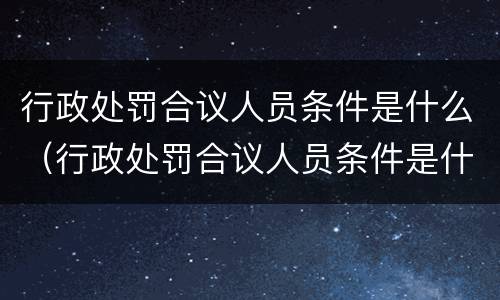 行政处罚合议人员条件是什么（行政处罚合议人员条件是什么样的）
