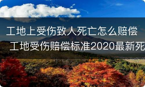 工地上受伤致人死亡怎么赔偿 工地受伤赔偿标准2020最新死亡赔偿标准