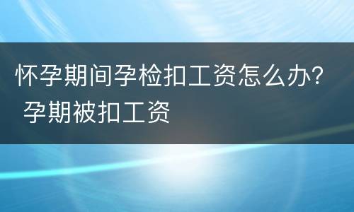 怀孕期间孕检扣工资怎么办？ 孕期被扣工资