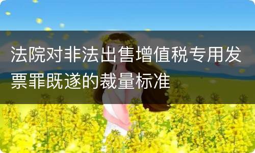 法院对非法出售增值税专用发票罪既遂的裁量标准